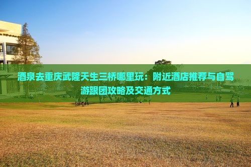 酒泉去重庆武隆天生三桥哪里玩：附近酒店推荐与自驾游跟团攻略及交通方式
