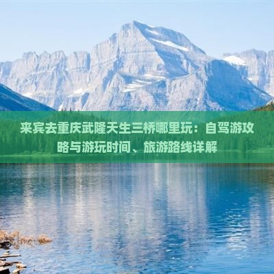 来宾去重庆武隆天生三桥哪里玩：自驾游攻略与游玩时间、旅游路线详解