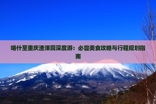 喀什至重庆渣滓洞深度游：必尝美食攻略与行程规划指南