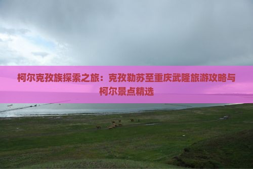 柯尔克孜族探索之旅：克孜勒苏至重庆武隆旅游攻略与柯尔景点精选