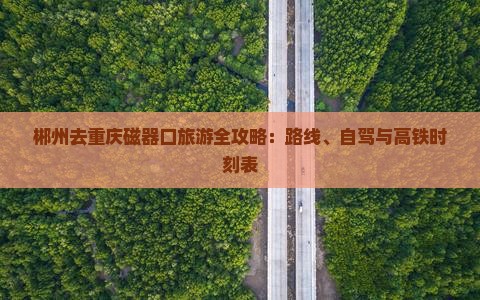 郴州去重庆磁器口旅游全攻略：路线、自驾与高铁时刻表