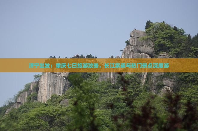 济宁出发：重庆七日旅游攻略，长江索道与热门景点深度游