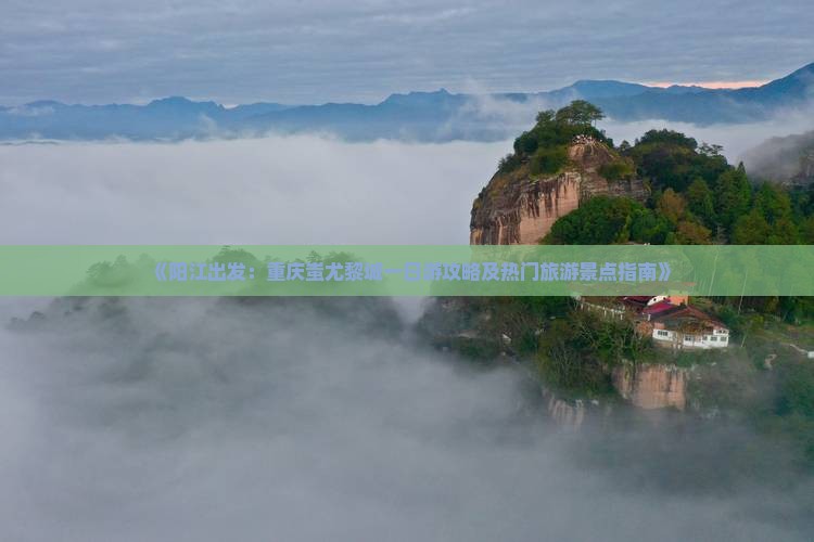 《阳江出发：重庆蚩尤黎城一日游攻略及热门旅游景点指南》