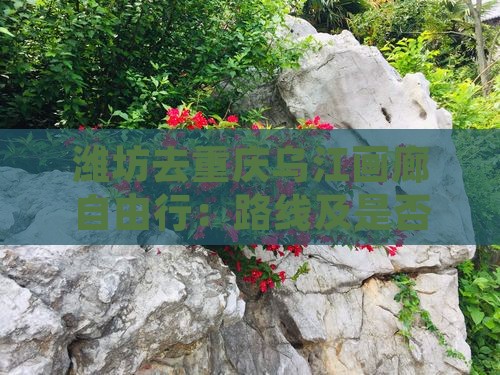 潍坊去重庆乌江画廊自由行：路线及是否可行