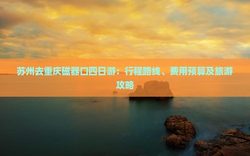 苏州去重庆磁器口四日游：行程路线、费用预算及旅游攻略