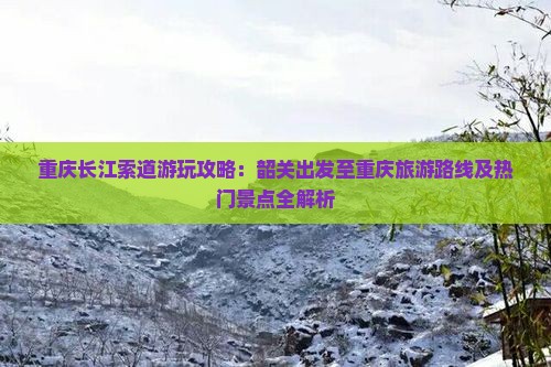 重庆长江索道游玩攻略：韶关出发至重庆旅游路线及热门景点全解析