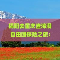 揭阳去重庆渣滓洞自由团探险之旅：揭开历史迷雾，体验红色文化之旅