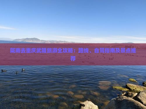 陇南去重庆武隆旅游全攻略：路线、自驾指南及景点推荐