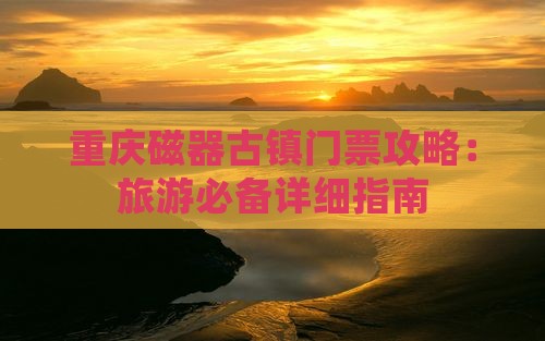 重庆磁器古镇门票攻略：旅游必备详细指南