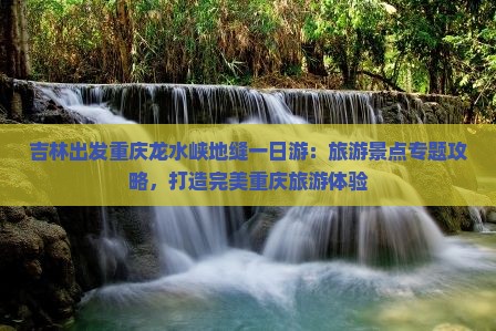 吉林出发重庆龙水峡地缝一日游：旅游景点专题攻略，打造完美重庆旅游体验