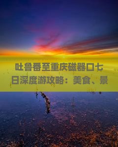 吐鲁番至重庆磁器口七日深度游攻略：美食、景点、住宿一站式指南