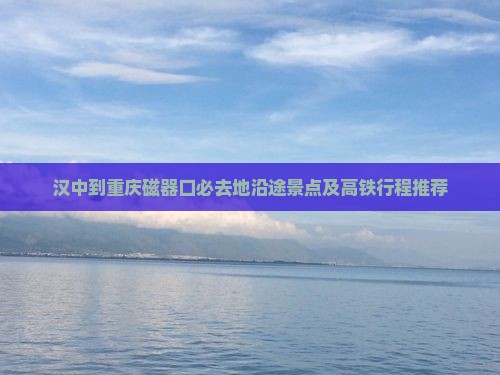 汉中到重庆磁器口必去地沿途景点及高铁行程推荐
