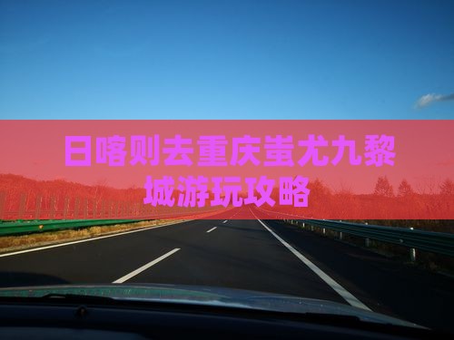 日喀则去重庆蚩尤九黎城游玩攻略