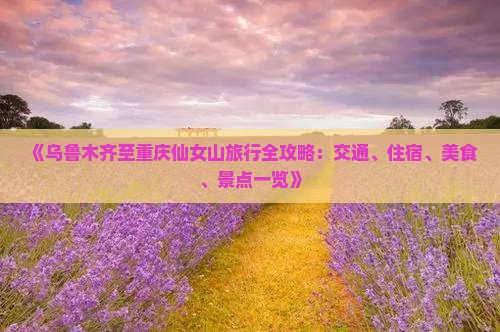 《乌鲁木齐至重庆仙女山旅行全攻略：交通、住宿、美食、景点一览》