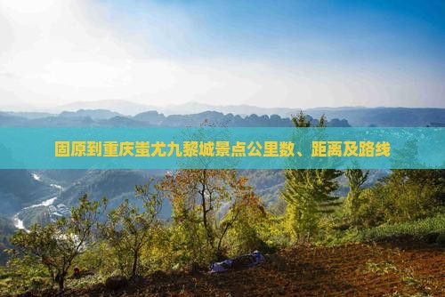 固原到重庆蚩尤九黎城景点公里数、距离及路线