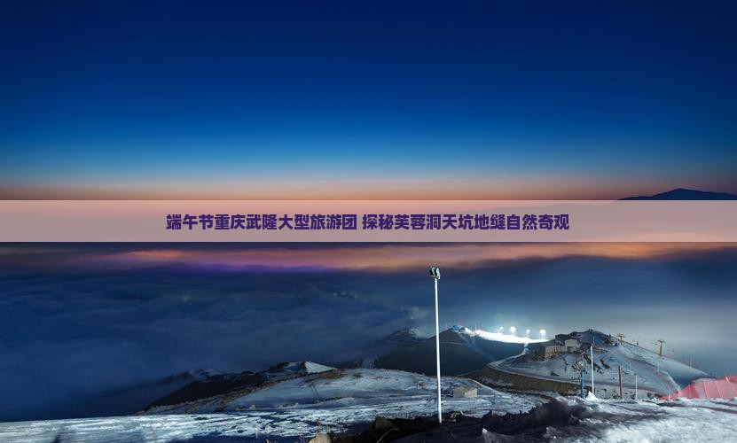 端午节重庆武隆大型旅游团 探秘芙蓉洞天坑地缝自然奇观