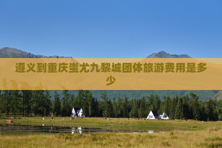 遵义到重庆蚩尤九黎城团体旅游费用是多少