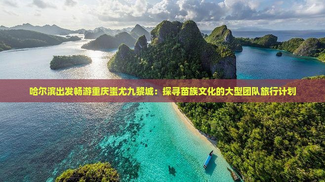 哈尔滨出发畅游重庆蚩尤九黎城：探寻苗族文化的大型团队旅行计划