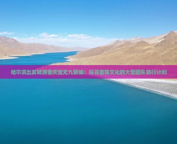 哈尔滨出发畅游重庆蚩尤九黎城：探寻苗族文化的大型团队旅行计划