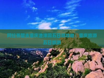 阿拉善盟去重庆渣滓洞五日游
