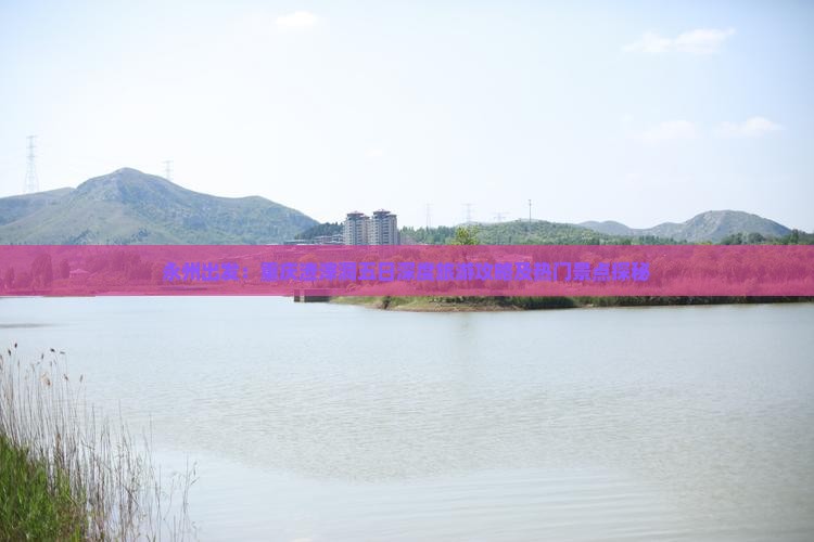 永州出发：重庆渣滓洞五日深度旅游攻略及热门景点探秘
