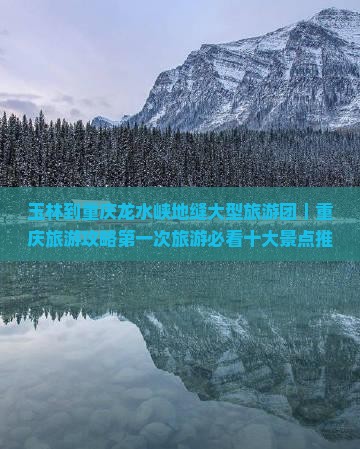 玉林到重庆龙水峡地缝大型旅游团｜重庆旅游攻略第一次旅游必看十大景点推荐