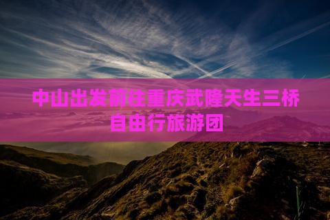 中山出发前往重庆武隆天生三桥自由行旅游团