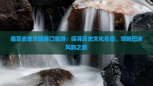 临夏去重庆磁器口旅游：探寻历史文化名街，领略巴渝风韵之旅