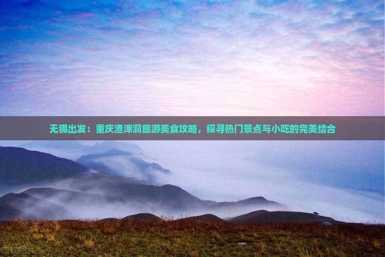 无锡出发：重庆渣滓洞旅游美食攻略，探寻热门景点与小吃的完美结合