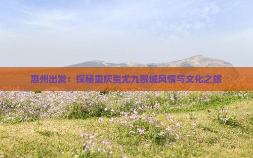 惠州出发：探秘重庆蚩尤九黎城风情与文化之旅