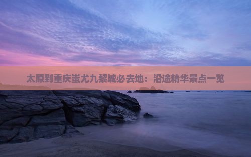 太原到重庆蚩尤九黎城必去地：沿途精华景点一览