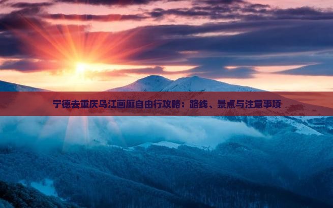 宁德去重庆乌江画廊自由行攻略：路线、景点与注意事项