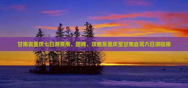 甘南去重庆七日游费用、路线、攻略及重庆至甘南自驾六日游指南