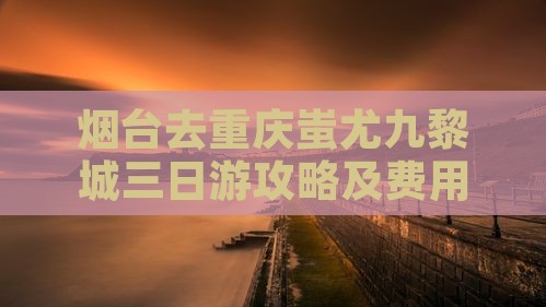 烟台去重庆蚩尤九黎城三日游攻略及费用明细
