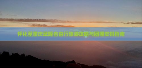 怀化至重庆武隆自由行旅游攻略与团期安排指南