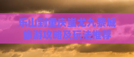 乐山到重庆蚩尤九黎城旅游攻略及玩法推荐