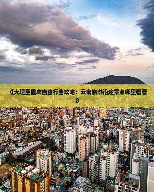 《大理至重庆自由行全攻略：云南旅游沿途景点哪里看看》