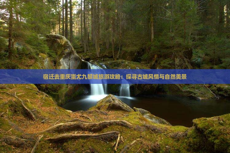 宿迁去重庆蚩尤九黎城旅游攻略：探寻古城风情与自然美景