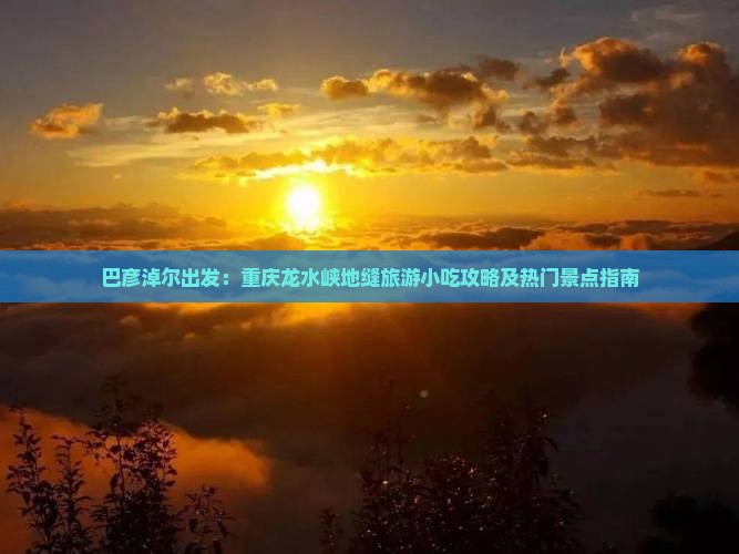 巴彦淖尔出发：重庆龙水峡地缝旅游小吃攻略及热门景点指南