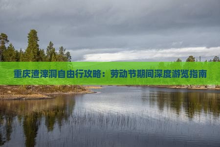 重庆渣滓洞自由行攻略：劳动节期间深度游览指南