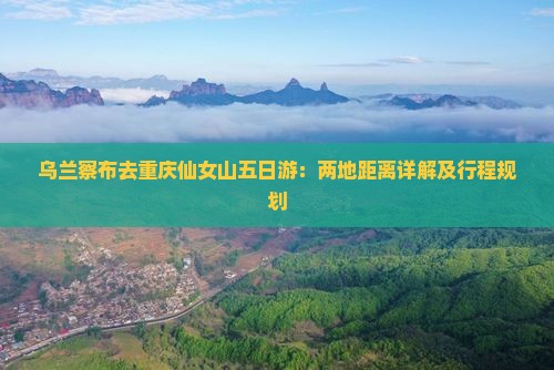乌兰察布去重庆仙女山五日游：两地距离详解及行程规划