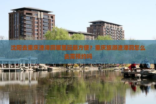 沈阳去重庆渣滓洞哪里玩最方便？重庆旅游渣滓洞怎么去需预约吗