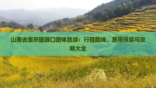 山南去重庆磁器口团体旅游：行程路线、费用预算与攻略大全