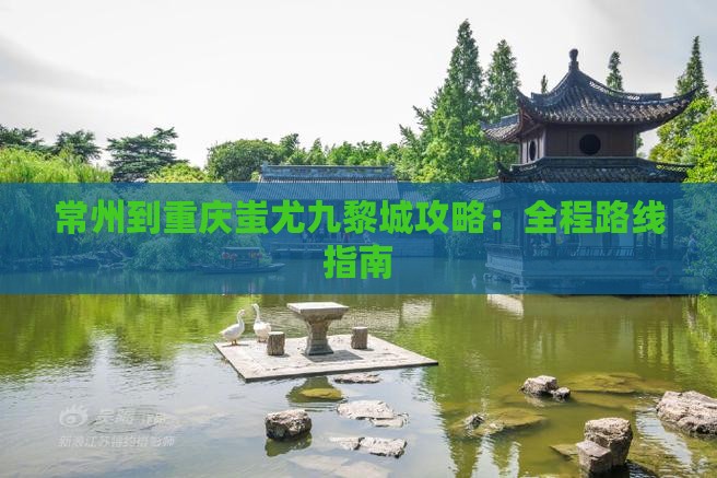 常州到重庆蚩尤九黎城攻略：全程路线指南