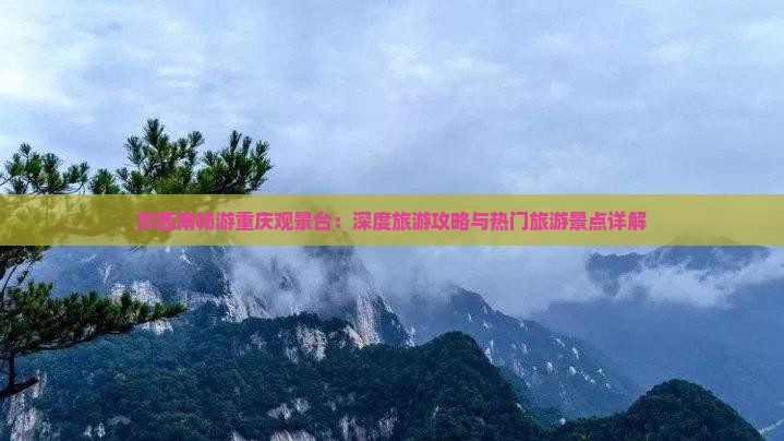 黔西南畅游重庆观景台：深度旅游攻略与热门旅游景点详解