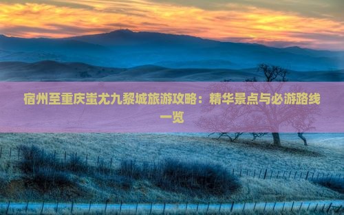 宿州至重庆蚩尤九黎城旅游攻略：精华景点与必游路线一览