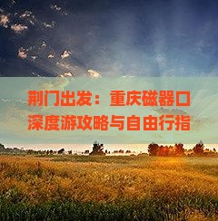 荆门出发:重庆磁器口深度游攻略与自由行指南 荆门出发:重庆磁器口深度游攻略与自由行指南