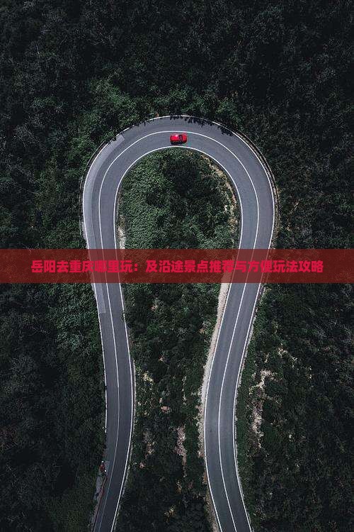 岳阳去重庆哪里玩：及沿途景点推荐与方便玩法攻略
