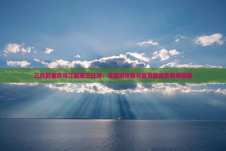 三月到重庆乌江画廊三日游：深度游攻略与自驾路线及费用预算
