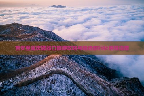 吉安至重庆磁器口旅游攻略与精选旅行社推荐指南